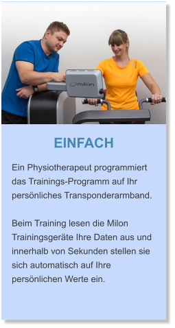 EINFACH Ein Physiotherapeut programmiert das Trainings-Programm auf Ihr  persönliches Transponderarmband.   Beim Training lesen die Milon Trainingsgeräte Ihre Daten aus und innerhalb von Sekunden stellen sie sich automatisch auf Ihre persönlichen Werte ein.