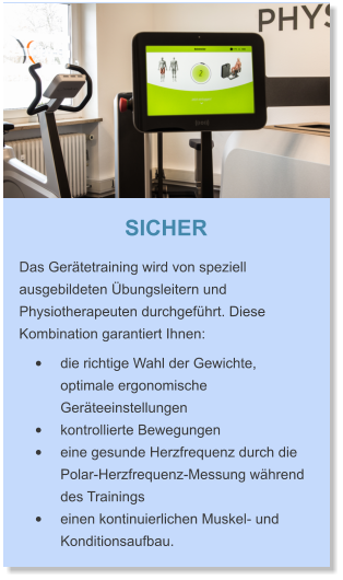 SICHER Das Gerätetraining wird von speziell ausgebildeten Übungsleitern und Physiotherapeuten durchgeführt. Diese Kombination garantiert Ihnen:   •	die richtige Wahl der Gewichte, optimale ergonomische Geräteeinstellungen •	kontrollierte Bewegungen •	eine gesunde Herzfrequenz durch die Polar-Herzfrequenz-Messung während des Trainings •	einen kontinuierlichen Muskel- und Konditionsaufbau.