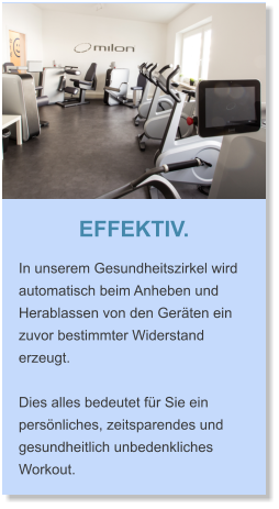 EFFEKTIV. In unserem Gesundheitszirkel wird automatisch beim Anheben und Herablassen von den Geräten ein zuvor bestimmter Widerstand erzeugt.   Dies alles bedeutet für Sie ein persönliches, zeitsparendes und gesundheitlich unbedenkliches Workout.